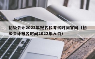 初级会计2022年报名和考试时间官网（初级会计报名时间2022年入口）