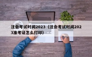 注会考试时间2023（注会考试时间2023准考证怎么打印）