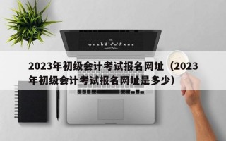 2023年初级会计考试报名网址（2023年初级会计考试报名网址是多少）