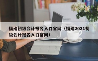 福建初级会计报名入口官网（福建2021初级会计报名入口官网）