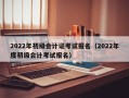 2022年初级会计证考试报名（2022年度初级会计考试报名）