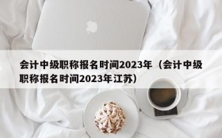 会计中级职称报名时间2023年（会计中级职称报名时间2023年江苏）