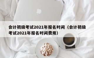 会计初级考试2021年报名时间（会计初级考试2021年报名时间费用）