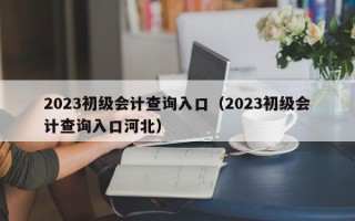 2023初级会计查询入口（2023初级会计查询入口河北）