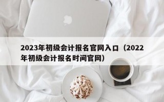 2023年初级会计报名官网入口（2022年初级会计报名时间官网）