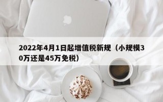 2022年4月1日起增值税新规（小规模30万还是45万免税）