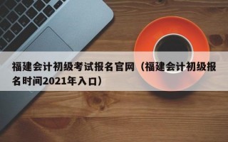 福建会计初级考试报名官网（福建会计初级报名时间2021年入口）