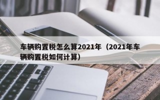 车辆购置税怎么算2021年（2021年车辆购置税如何计算）