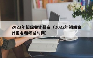 2022年初级会计报名（2022年初级会计报名和考试时间）