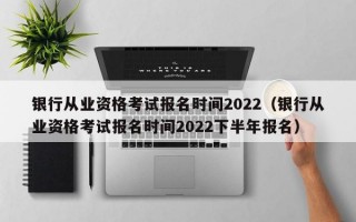 银行从业资格考试报名时间2022（银行从业资格考试报名时间2022下半年报名）