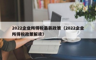 2022企业所得税最新政策（2022企业所得税政策解读）