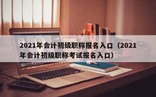 2021年会计初级职称报名入口（2021年会计初级职称考试报名入口）