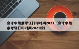 会计中级准考证打印时间2021（会计中级准考证打印时间2021级）