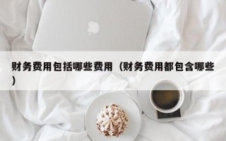 财务费用包括哪些费用（财务费用都包含哪些）