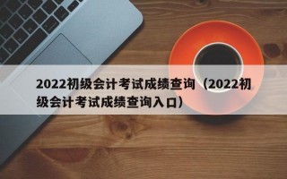 2022初级会计考试成绩查询（2022初级会计考试成绩查询入口）