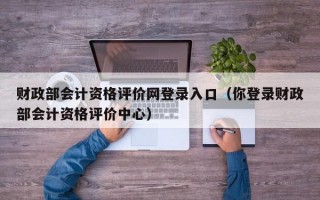 财政部会计资格评价网登录入口（你登录财政部会计资格评价中心）