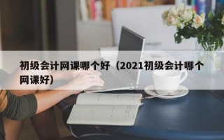 初级会计网课哪个好（2021初级会计哪个网课好）