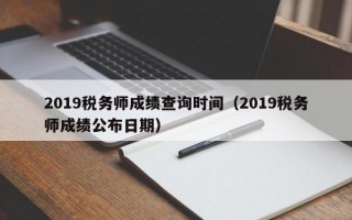 2019税务师成绩查询时间（2019税务师成绩公布日期）