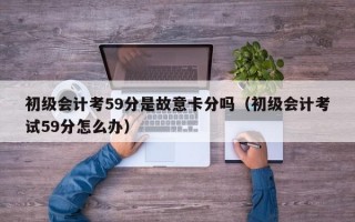 初级会计考59分是故意卡分吗（初级会计考试59分怎么办）