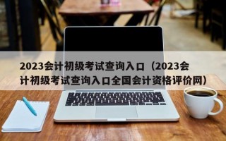 2023会计初级考试查询入口（2023会计初级考试查询入口全国会计资格评价网）