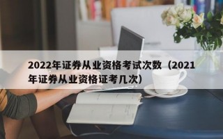 2022年证券从业资格考试次数（2021年证券从业资格证考几次）