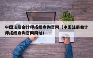 中国注册会计师成绩查询官网（中国注册会计师成绩查询官网网址）