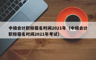 中级会计职称报名时间2021年（中级会计职称报名时间2021年考试）