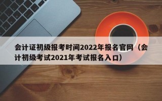 会计证初级报考时间2022年报名官网（会计初级考试2021年考试报名入口）