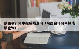 陕西会计网中级成绩查询（陕西会计网中级成绩查询）