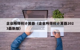 企业所得税计算器（企业所得税计算器2023最新版）