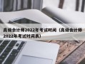 高级会计师2022年考试时间（高级会计师2022年考试时间表）