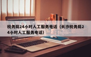 税务局24小时人工服务电话（长沙税务局24小时人工服务电话）