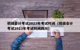 初级会计考试2023年考试时间（初级会计考试2023年考试时间四川）