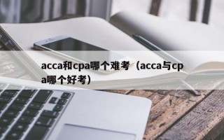 acca和cpa哪个难考（acca与cpa哪个好考）