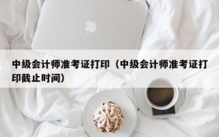 中级会计师准考证打印（中级会计师准考证打印截止时间）