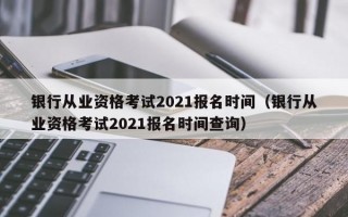 银行从业资格考试2021报名时间（银行从业资格考试2021报名时间查询）