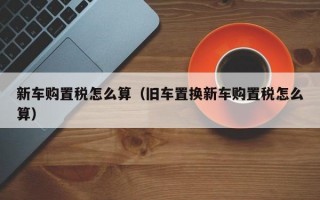 新车购置税怎么算（旧车置换新车购置税怎么算）