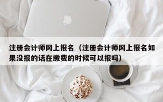 注册会计师网上报名（注册会计师网上报名如果没报的话在缴费的时候可以报吗）