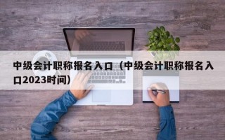 中级会计职称报名入口（中级会计职称报名入口2023时间）