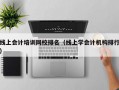 线上会计培训网校排名（线上学会计机构排行）