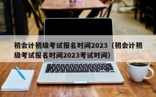 初会计初级考试报名时间2023（初会计初级考试报名时间2023考试时间）