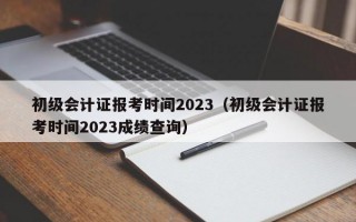 初级会计证报考时间2023（初级会计证报考时间2023成绩查询）