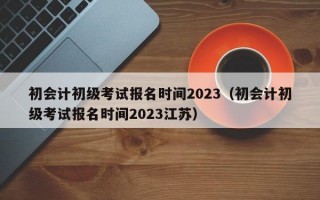 初会计初级考试报名时间2023（初会计初级考试报名时间2023江苏）