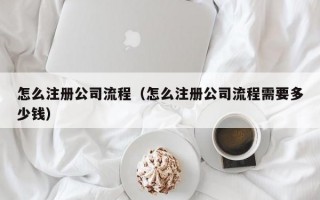 怎么注册公司流程（怎么注册公司流程需要多少钱）