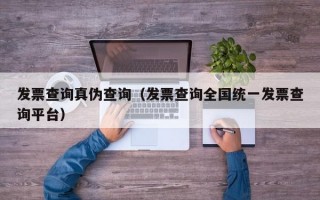 发票查询真伪查询（发票查询全国统一发票查询平台）