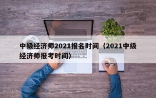 中级经济师2021报名时间（2021中级经济师报考时间）