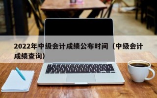 2022年中级会计成绩公布时间（中级会计成绩查询）