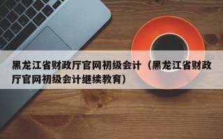 黑龙江省财政厅官网初级会计（黑龙江省财政厅官网初级会计继续教育）