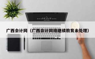 广西会计网（广西会计网络继续教育未处理）