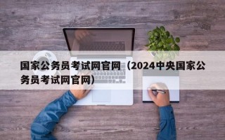 国家公务员考试网官网（2024中央国家公务员考试网官网）